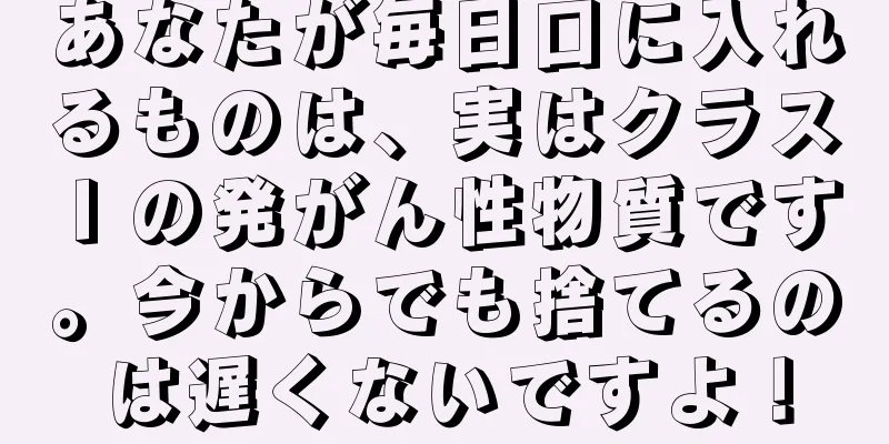 あなたが毎日口に入れるものは、実はクラス I の発がん性物質です。今からでも捨てるのは遅くないですよ！