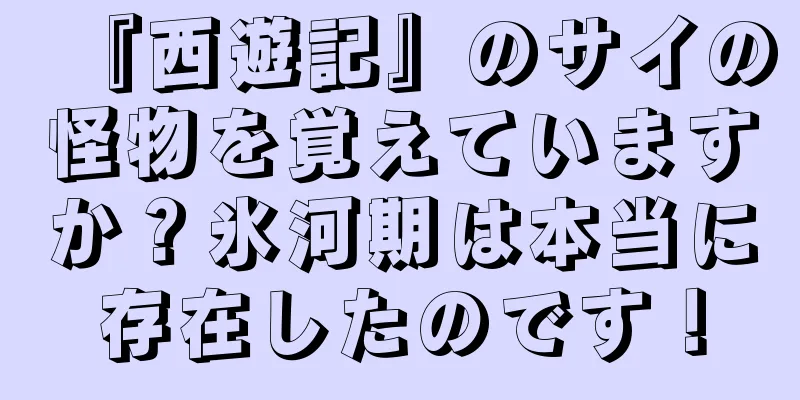 『西遊記』のサイの怪物を覚えていますか？氷河期は本当に存在したのです！