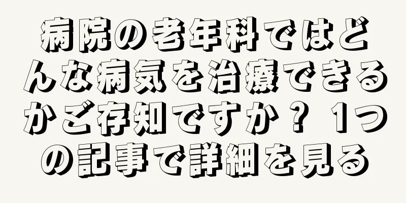 病院の老年科ではどんな病気を治療できるかご存知ですか？ 1つの記事で詳細を見る