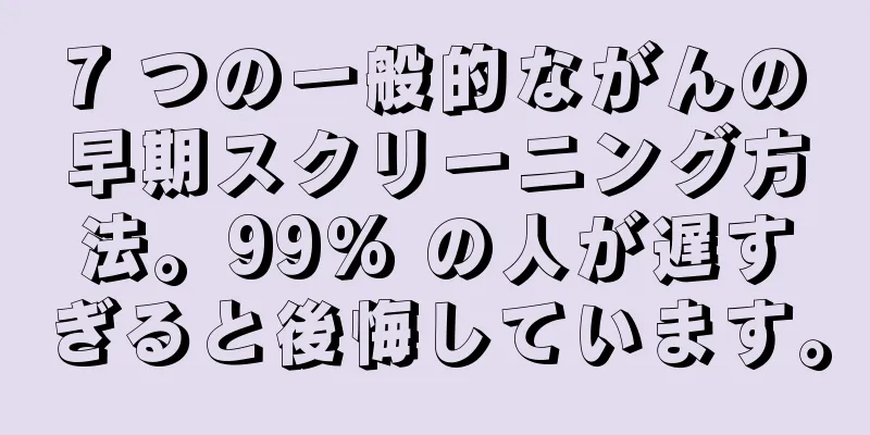 7 つの一般的ながんの早期スクリーニング方法。99% の人が遅すぎると後悔しています。