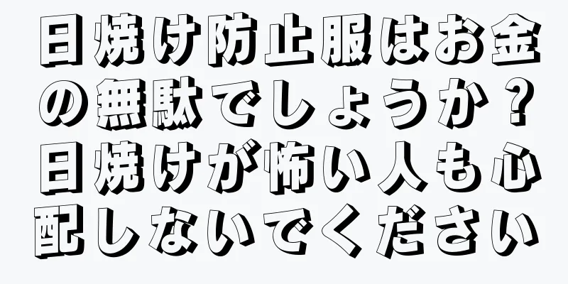日焼け防止服はお金の無駄でしょうか？日焼けが怖い人も心配しないでください