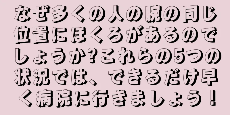 なぜ多くの人の腕の同じ位置にほくろがあるのでしょうか?これらの5つの状況では、できるだけ早く病院に行きましょう！