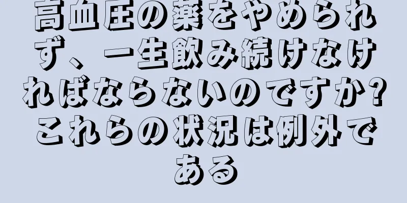 高血圧の薬をやめられず、一生飲み続けなければならないのですか?これらの状況は例外である