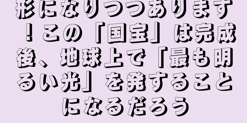 形になりつつあります！この「国宝」は完成後、地球上で「最も明るい光」を発することになるだろう