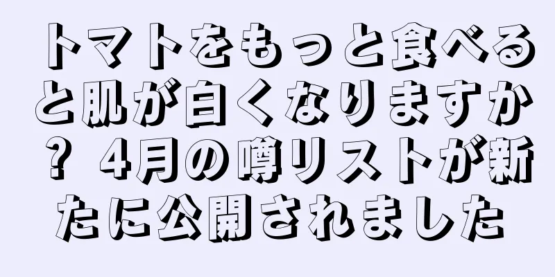 トマトをもっと食べると肌が白くなりますか？ 4月の噂リストが新たに公開されました
