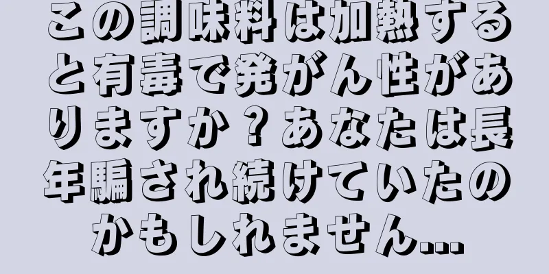 この調味料は加熱すると有毒で発がん性がありますか？あなたは長年騙され続けていたのかもしれません...