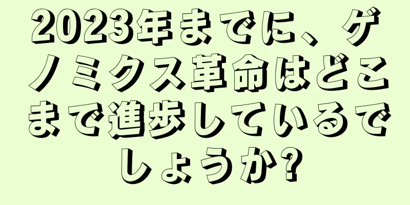 2023年までに、ゲノミクス革命はどこまで進歩しているでしょうか?