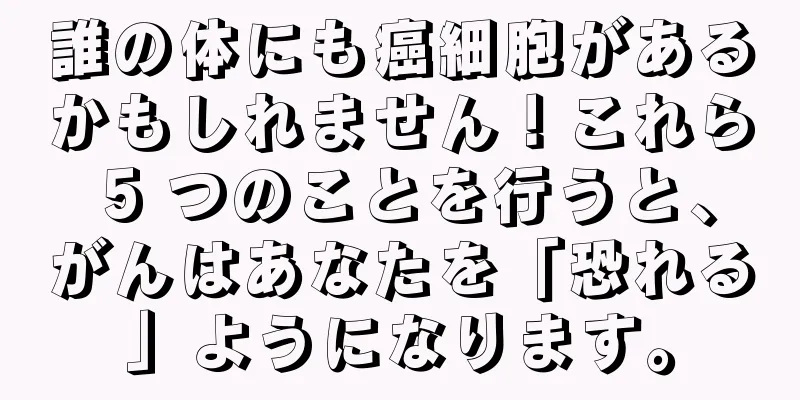 誰の体にも癌細胞があるかもしれません！これら 5 つのことを行うと、がんはあなたを「恐れる」ようになります。
