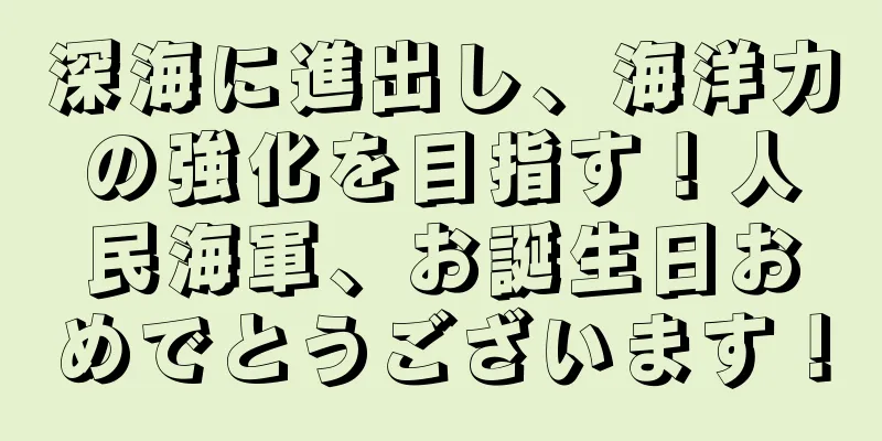 深海に進出し、海洋力の強化を目指す！人民海軍、お誕生日おめでとうございます！