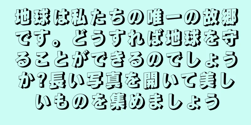 地球は私たちの唯一の故郷です。どうすれば地球を守ることができるのでしょうか?長い写真を開いて美しいものを集めましょう