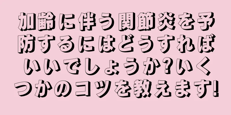 加齢に伴う関節炎を予防するにはどうすればいいでしょうか?いくつかのコツを教えます!