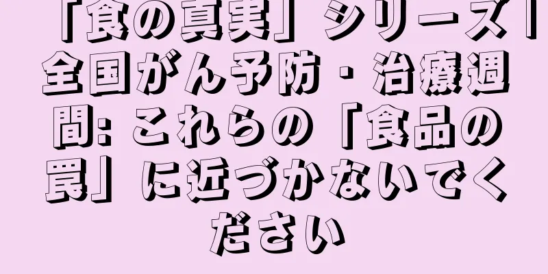 「食の真実」シリーズ |全国がん予防・治療週間: これらの「食品の罠」に近づかないでください