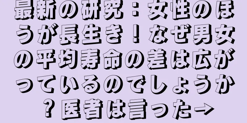 最新の研究：女性のほうが長生き！なぜ男女の平均寿命の差は広がっているのでしょうか？医者は言った→