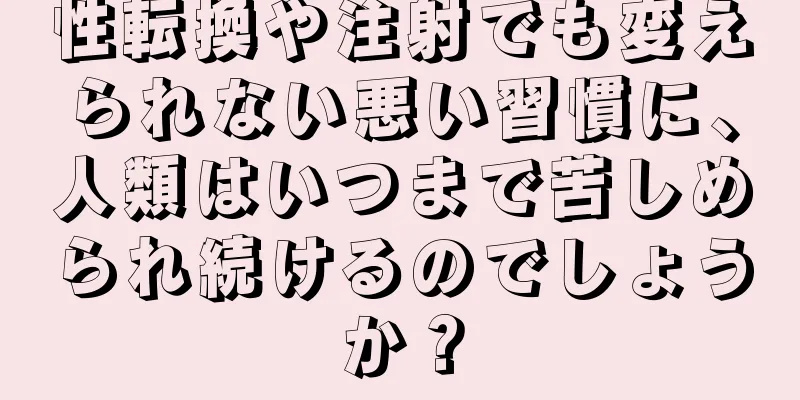 性転換や注射でも変えられない悪い習慣に、人類はいつまで苦しめられ続けるのでしょうか？