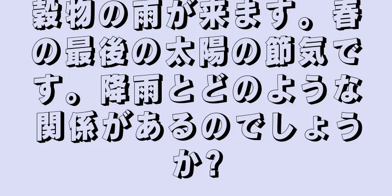 穀物の雨が来ます。春の最後の太陽の節気です。降雨とどのような関係があるのでしょうか?