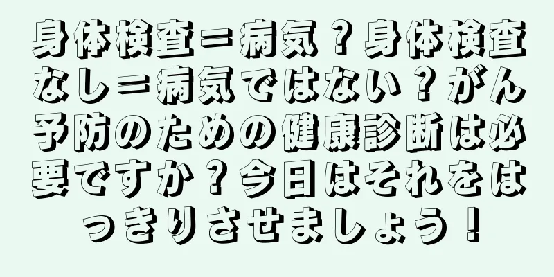 身体検査＝病気？身体検査なし＝病気ではない？がん予防のための健康診断は必要ですか？今日はそれをはっきりさせましょう！