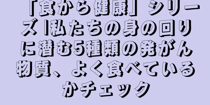 「食から健康」シリーズ |私たちの身の回りに潜む5種類の発がん物質、よく食べているかチェック