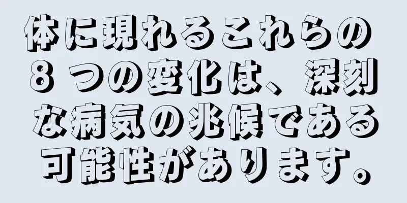 体に現れるこれらの 8 つの変化は、深刻な病気の兆候である可能性があります。