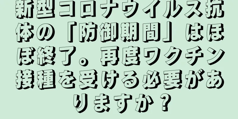 新型コロナウイルス抗体の「防御期間」はほぼ終了。再度ワクチン接種を受ける必要がありますか？