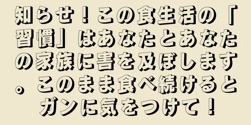 知らせ！この食生活の「習慣」はあなたとあなたの家族に害を及ぼします。このまま食べ続けるとガンに気をつけて！