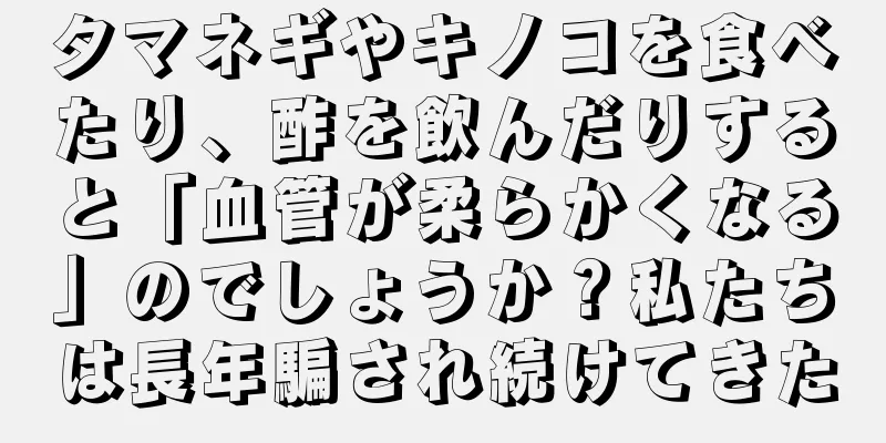 タマネギやキノコを食べたり、酢を飲んだりすると「血管が柔らかくなる」のでしょうか？私たちは長年騙され続けてきた