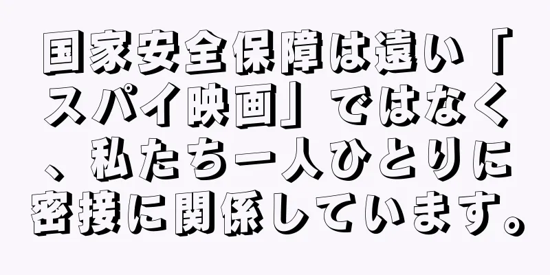 国家安全保障は遠い「スパイ映画」ではなく、私たち一人ひとりに密接に関係しています。