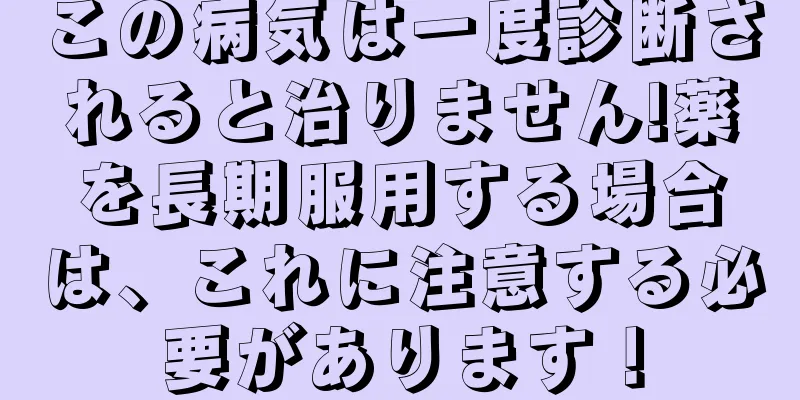 この病気は一度診断されると治りません!薬を長期服用する場合は、これに注意する必要があります！