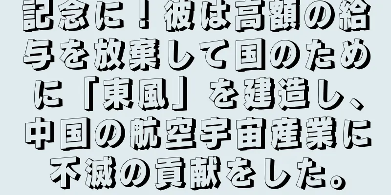記念に！彼は高額の給与を放棄して国のために「東風」を建造し、中国の航空宇宙産業に不滅の貢献をした。