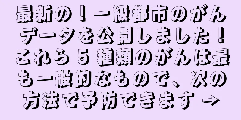 最新の！一級都市のがんデータを公開しました！これら 5 種類のがんは最も一般的なもので、次の方法で予防できます →