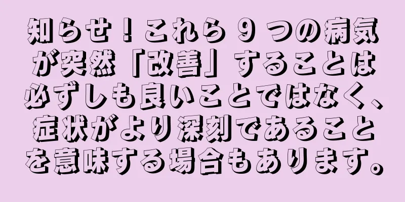 知らせ！これら 9 つの病気が突然「改善」することは必ずしも良いことではなく、症状がより深刻であることを意味する場合もあります。