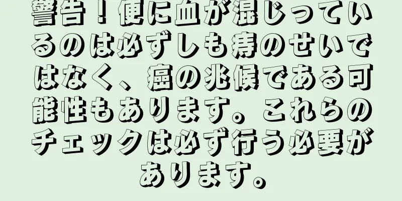 警告！便に血が混じっているのは必ずしも痔のせいではなく、癌の兆候である可能性もあります。これらのチェックは必ず行う必要があります。