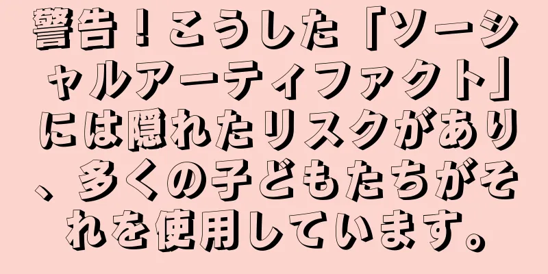 警告！こうした「ソーシャルアーティファクト」には隠れたリスクがあり、多くの子どもたちがそれを使用しています。