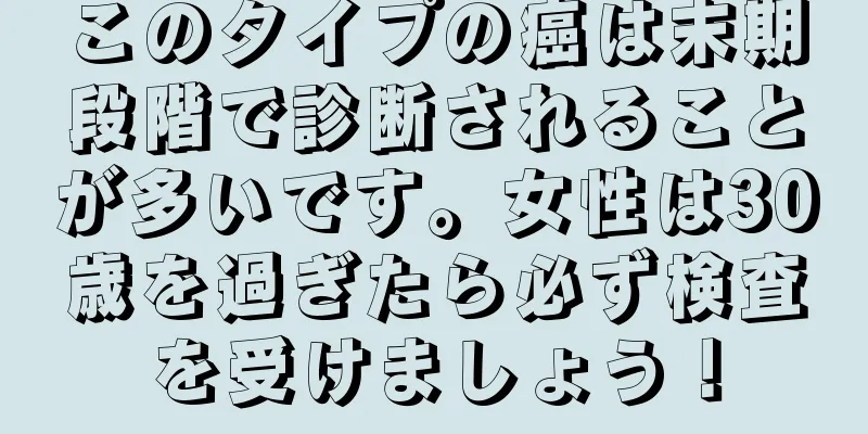 このタイプの癌は末期段階で診断されることが多いです。女性は30歳を過ぎたら必ず検査を受けましょう！