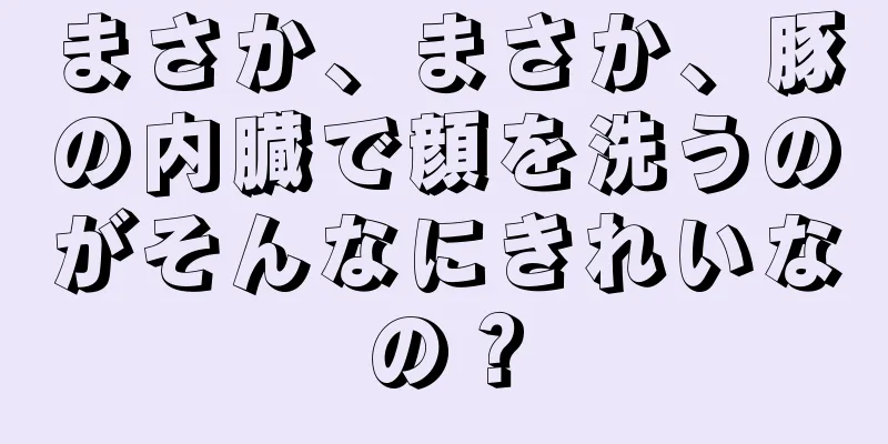 まさか、まさか、豚の内臓で顔を洗うのがそんなにきれいなの？