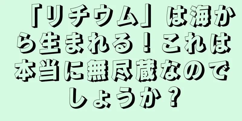 「リチウム」は海から生まれる！これは本当に無尽蔵なのでしょうか？
