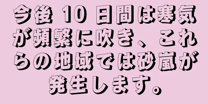 今後 10 日間は寒気が頻繁に吹き、これらの地域では砂嵐が発生します。