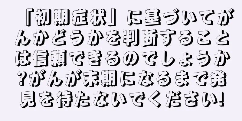 「初期症状」に基づいてがんかどうかを判断することは信頼できるのでしょうか?がんが末期になるまで発見を待たないでください!