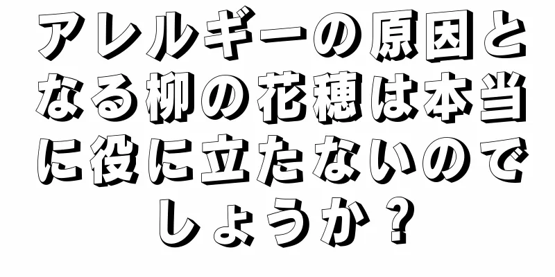 アレルギーの原因となる柳の花穂は本当に役に立たないのでしょうか？