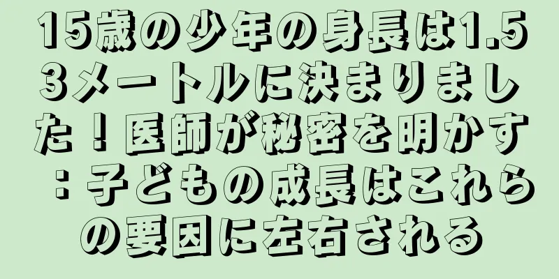15歳の少年の身長は1.53メートルに決まりました！医師が秘密を明かす：子どもの成長はこれらの要因に左右される