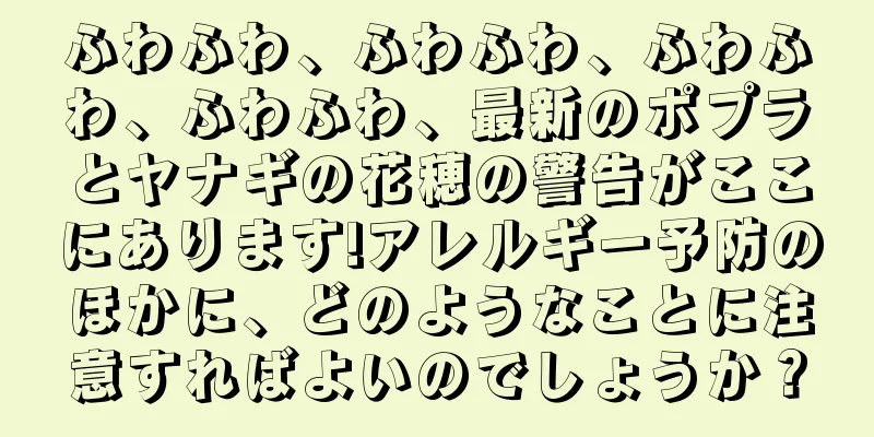 ふわふわ、ふわふわ、ふわふわ、ふわふわ、最新のポプラとヤナギの花穂の警告がここにあります!アレルギー予防のほかに、どのようなことに注意すればよいのでしょうか？