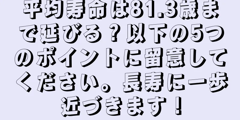 平均寿命は81.3歳まで延びる？以下の5つのポイントに留意してください。長寿に一歩近づきます！