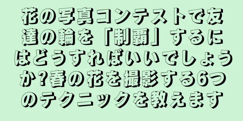 花の写真コンテストで友達の輪を「制覇」するにはどうすればいいでしょうか?春の花を撮影する6つのテクニックを教えます