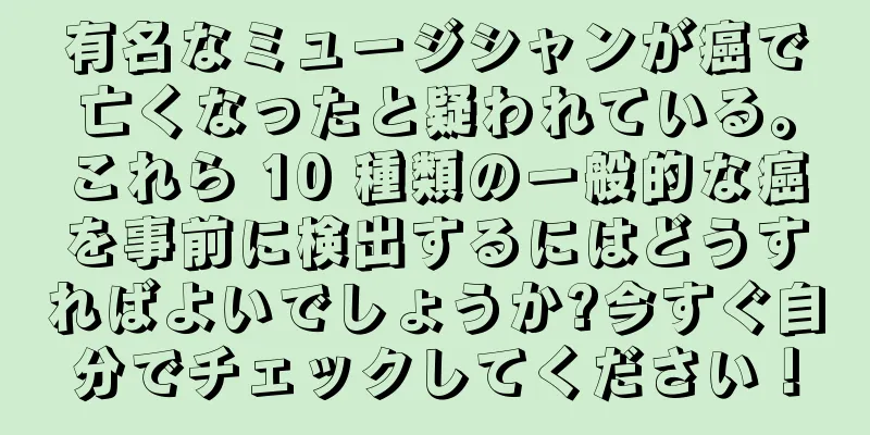 有名なミュージシャンが癌で亡くなったと疑われている。これら 10 種類の一般的な癌を事前に検出するにはどうすればよいでしょうか?今すぐ自分でチェックしてください！