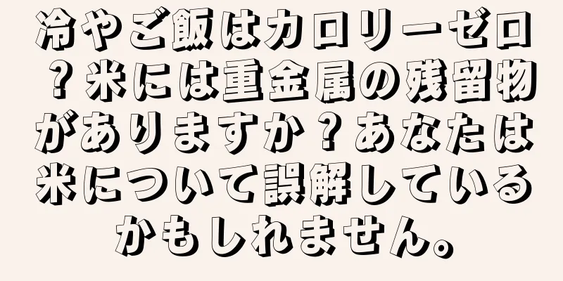 冷やご飯はカロリーゼロ？米には重金属の残留物がありますか？あなたは米について誤解しているかもしれません。