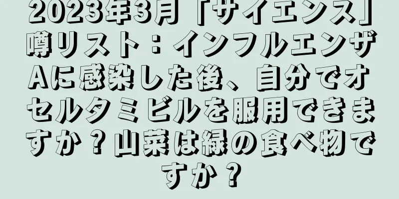 2023年3月「サイエンス」噂リスト：インフルエンザAに感染した後、自分でオセルタミビルを服用できますか？山菜は緑の食べ物ですか？