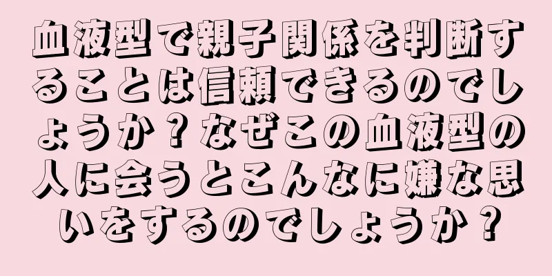 血液型で親子関係を判断することは信頼できるのでしょうか？なぜこの血液型の人に会うとこんなに嫌な思いをするのでしょうか？