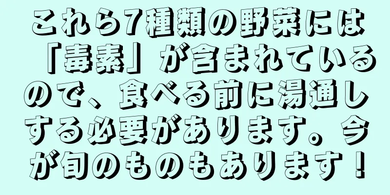 これら7種類の野菜には「毒素」が含まれているので、食べる前に湯通しする必要があります。今が旬のものもあります！