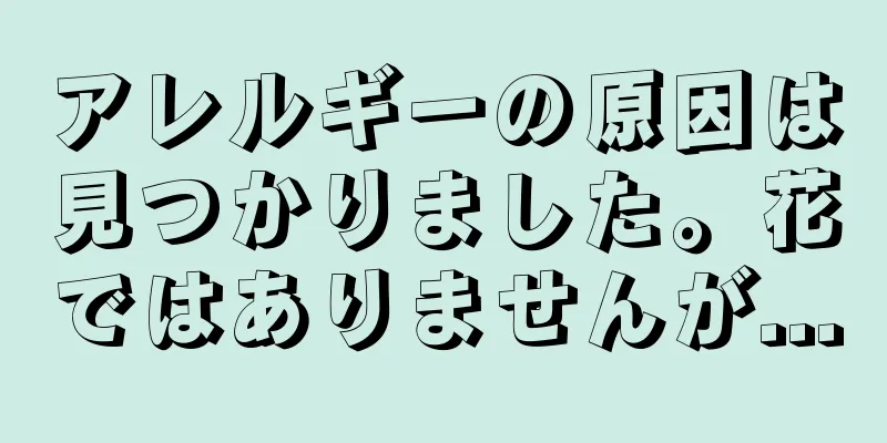アレルギーの原因は見つかりました。花ではありませんが...