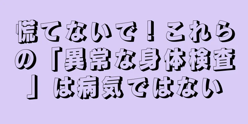 慌てないで！これらの「異常な身体検査」は病気ではない