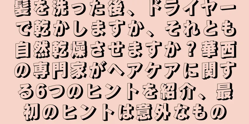 髪を洗った後、ドライヤーで乾かしますか、それとも自然乾燥させますか？華西の専門家がヘアケアに関する6つのヒントを紹介、最初のヒントは意外なもの